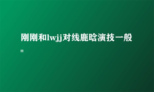 刚刚和lwjj对线鹿晗演技一般