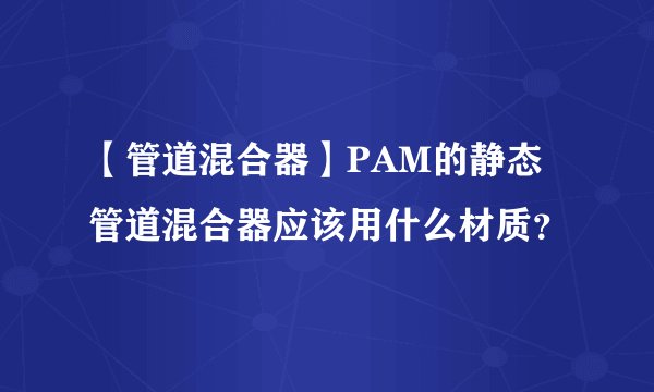 【管道混合器】PAM的静态管道混合器应该用什么材质？