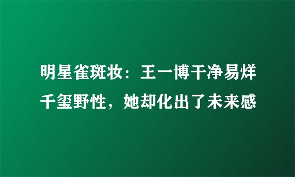 明星雀斑妆：王一博干净易烊千玺野性，她却化出了未来感