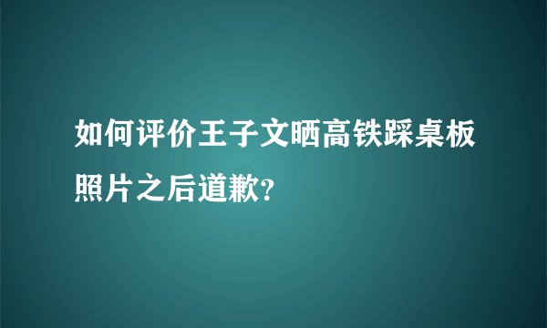如何评价王子文晒高铁踩桌板照片之后道歉？