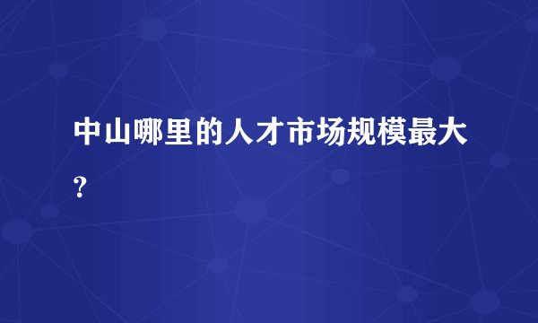 中山哪里的人才市场规模最大？