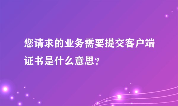 您请求的业务需要提交客户端证书是什么意思？