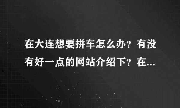 在大连想要拼车怎么办？有没有好一点的网站介绍下？在58同城上查了好久，也没找到合适的，累死了！
