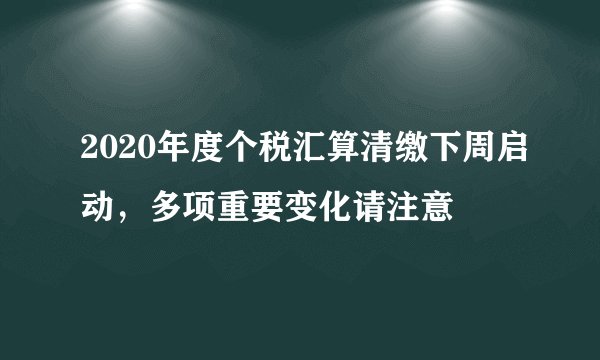 2020年度个税汇算清缴下周启动，多项重要变化请注意
