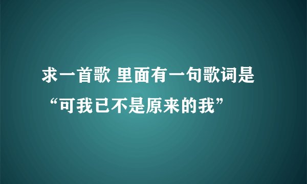 求一首歌 里面有一句歌词是“可我已不是原来的我”