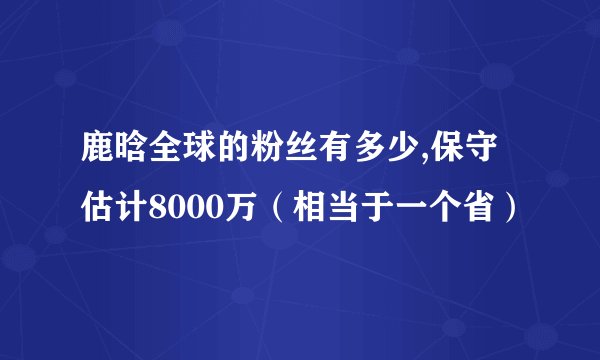 鹿晗全球的粉丝有多少,保守估计8000万（相当于一个省）