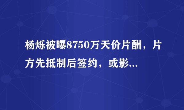 杨烁被曝8750万天价片酬，片方先抵制后签约，或影响10部影视综
