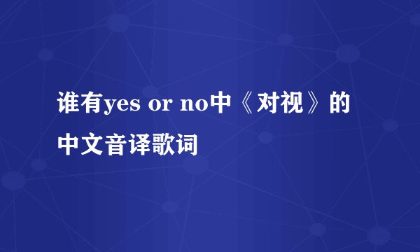 谁有yes or no中《对视》的中文音译歌词