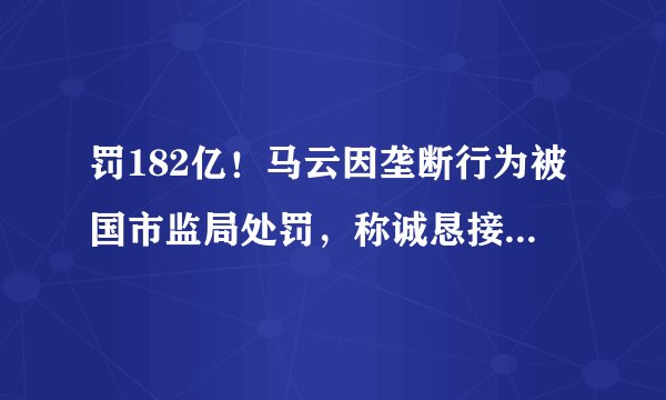 罚182亿！马云因垄断行为被国市监局处罚，称诚恳接受，坚决服从