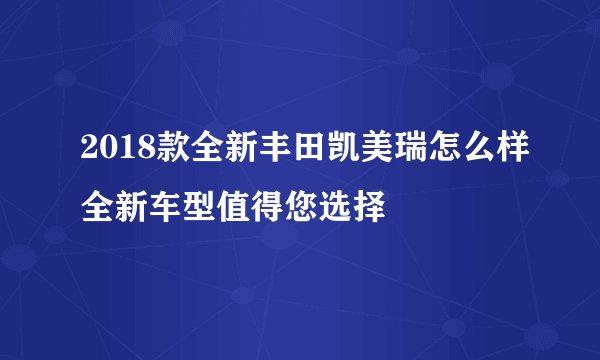 2018款全新丰田凯美瑞怎么样全新车型值得您选择