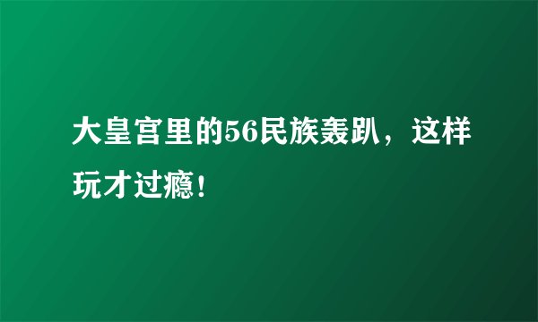 大皇宫里的56民族轰趴，这样玩才过瘾！