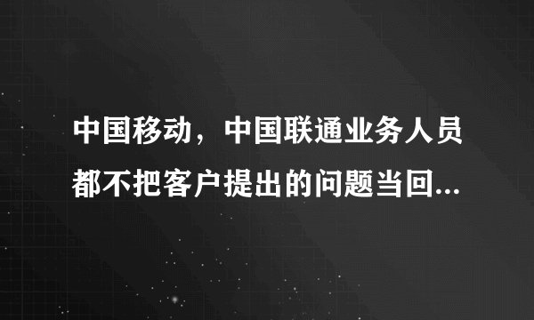 中国移动，中国联通业务人员都不把客户提出的问题当回事儿是吧？