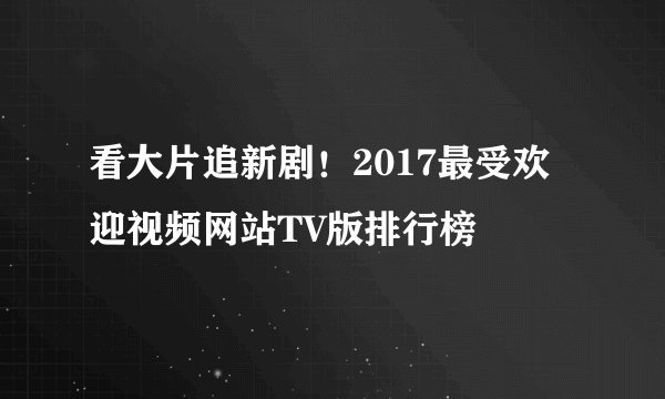 看大片追新剧！2017最受欢迎视频网站TV版排行榜