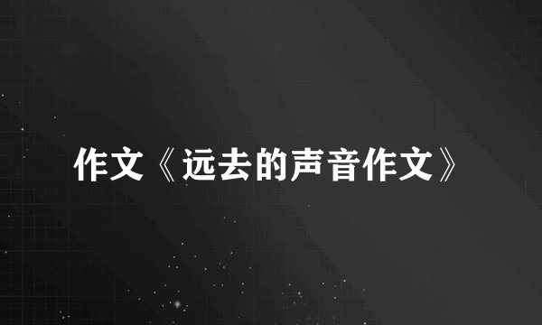 作文《远去的声音作文》