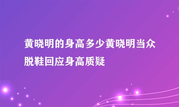 黄晓明的身高多少黄晓明当众脱鞋回应身高质疑