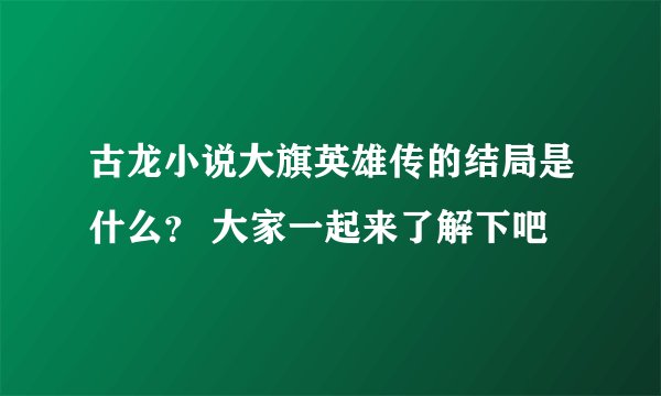 古龙小说大旗英雄传的结局是什么？ 大家一起来了解下吧