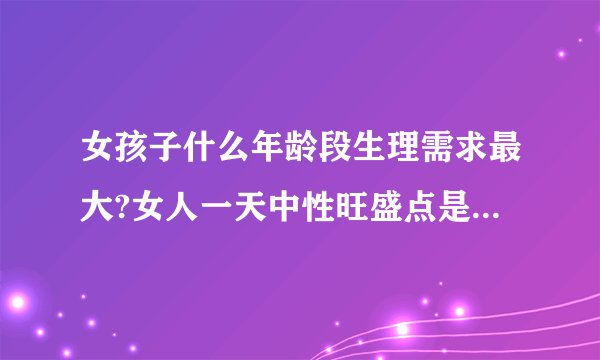 女孩子什么年龄段生理需求最大?女人一天中性旺盛点是什么时候