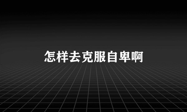 怎样去克服自卑啊