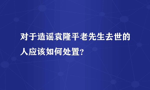 对于造谣袁隆平老先生去世的人应该如何处置？