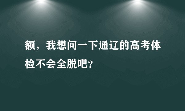 额，我想问一下通辽的高考体检不会全脱吧？