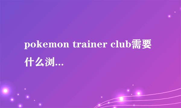 pokemon trainer club需要什么浏览器注册