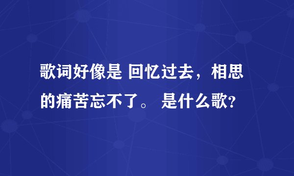 歌词好像是 回忆过去，相思的痛苦忘不了。 是什么歌？