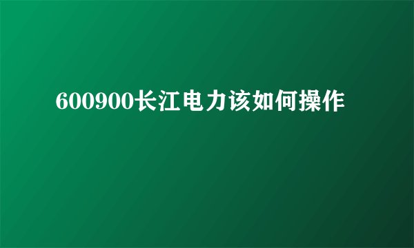 600900长江电力该如何操作
