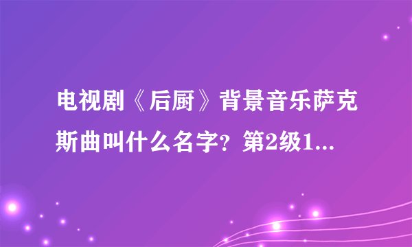 电视剧《后厨》背景音乐萨克斯曲叫什么名字？第2级16分钟的时候放的..希望您的团队能帮助我 找到 谢谢