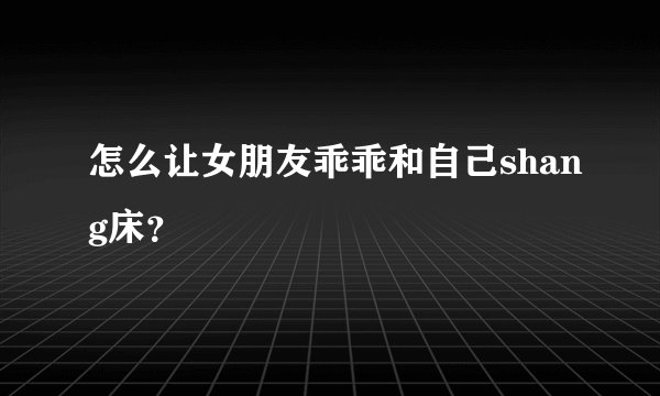 怎么让女朋友乖乖和自己shang床？