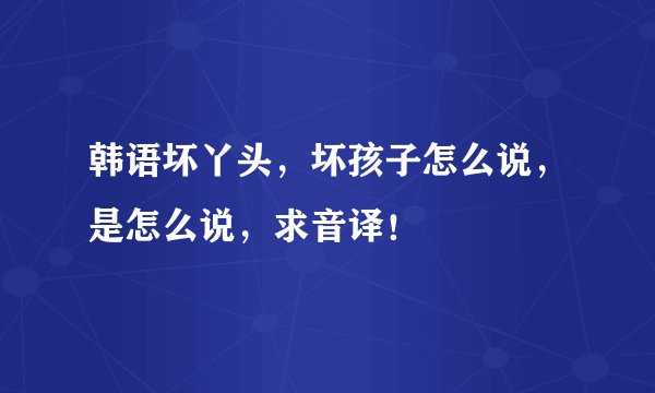 韩语坏丫头，坏孩子怎么说，是怎么说，求音译！