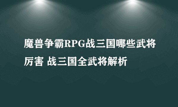 魔兽争霸RPG战三国哪些武将厉害 战三国全武将解析