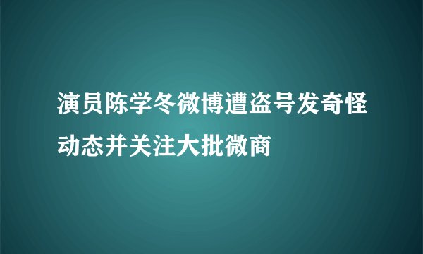 演员陈学冬微博遭盗号发奇怪动态并关注大批微商