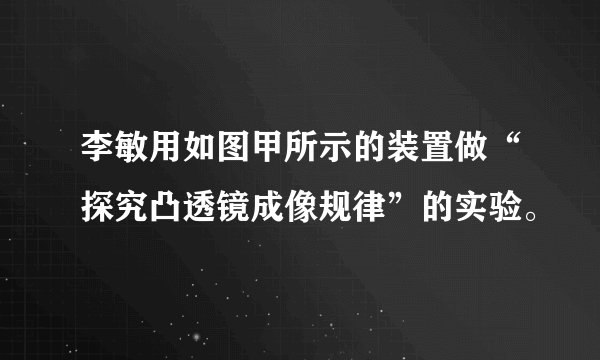 李敏用如图甲所示的装置做“探究凸透镜成像规律”的实验。