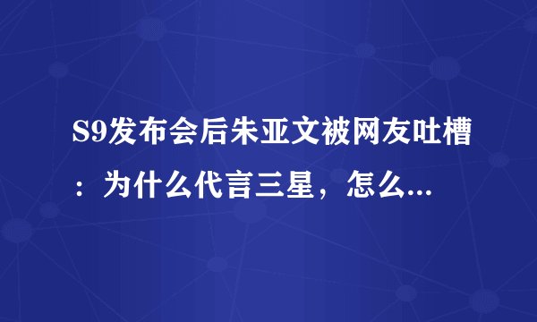 S9发布会后朱亚文被网友吐槽：为什么代言三星，怎么不是华为？
