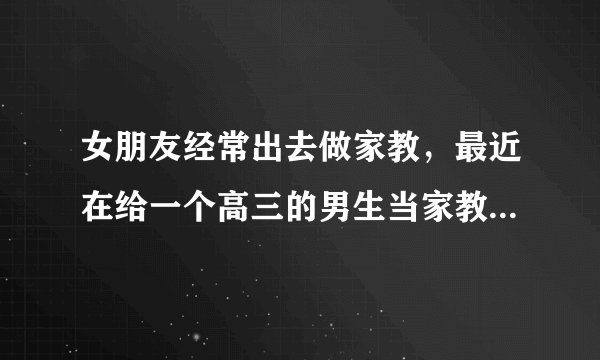 女朋友经常出去做家教，最近在给一个高三的男生当家教，我该放心吗？