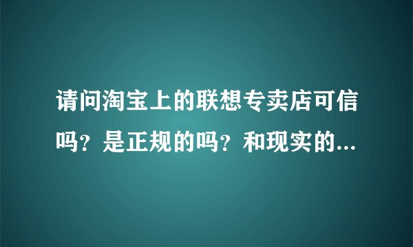 请问淘宝上的联想专卖店可信吗？是正规的吗？和现实的专卖有什么区别？
