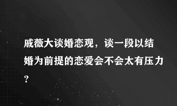 戚薇大谈婚恋观，谈一段以结婚为前提的恋爱会不会太有压力？