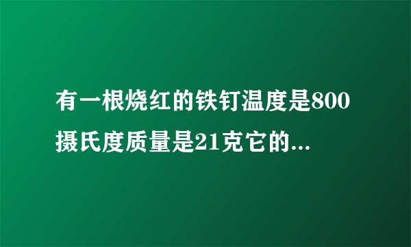 有一根烧红的铁钉温度是800摄氏度质量是21克它的温度降低到20度放出的热量是