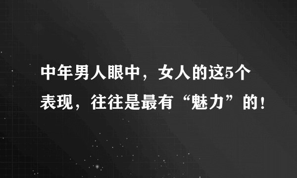 中年男人眼中，女人的这5个表现，往往是最有“魅力”的！