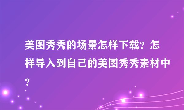 美图秀秀的场景怎样下载？怎样导入到自己的美图秀秀素材中？