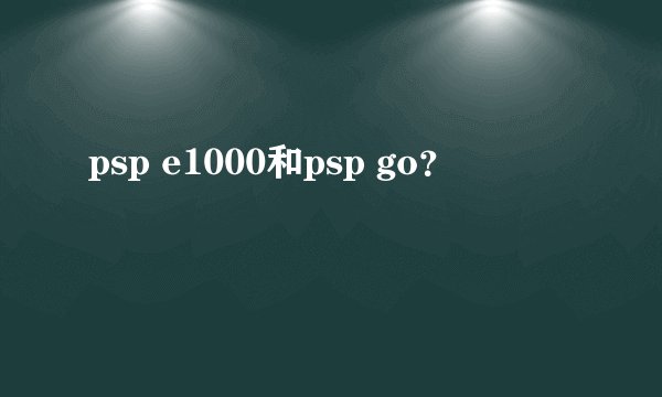 psp e1000和psp go？