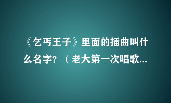 《乞丐王子》里面的插曲叫什么名字？（老大第一次唱歌的那首）