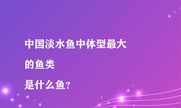 中国淡水鱼中体型最大
的鱼类是什么鱼？
