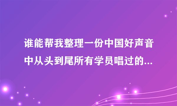 谁能帮我整理一份中国好声音中从头到尾所有学员唱过的歌曲，越详细的采纳，非常感谢！