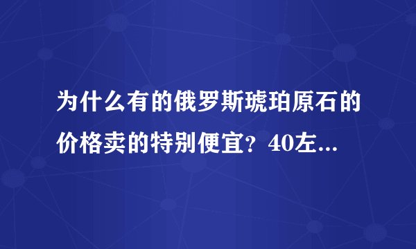 为什么有的俄罗斯琥珀原石的价格卖的特别便宜？40左右一块的料才15一克？哪位朋友帮忙下？谢谢