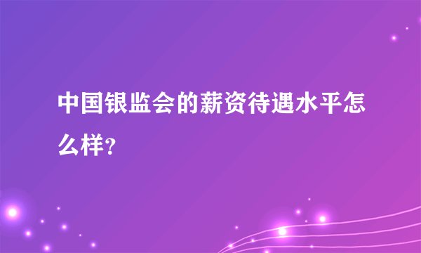 中国银监会的薪资待遇水平怎么样？