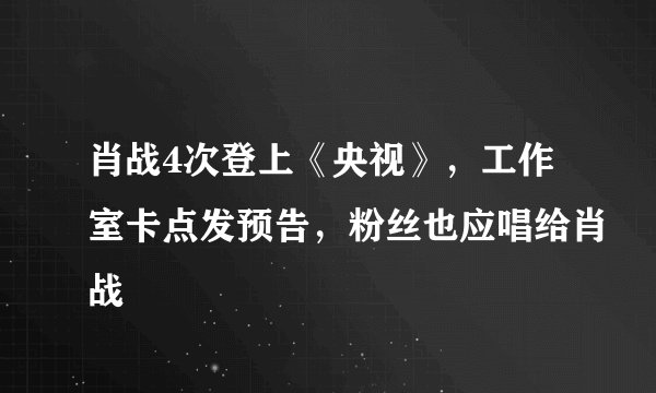 肖战4次登上《央视》，工作室卡点发预告，粉丝也应唱给肖战