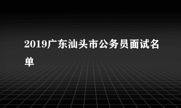 2019广东汕头市公务员面试名单