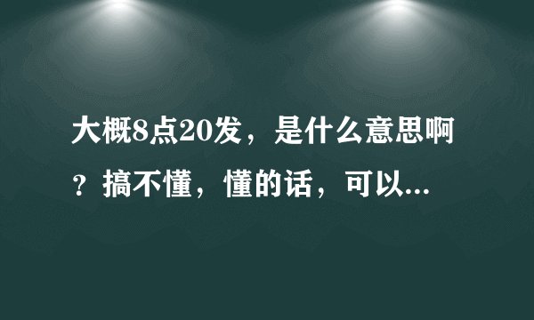 大概8点20发，是什么意思啊？搞不懂，懂的话，可以说一下吗？