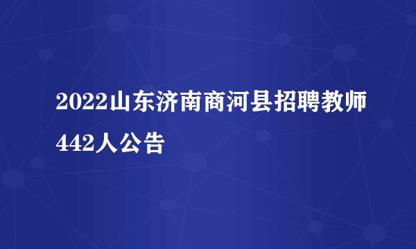 2022山东济南商河县招聘教师442人公告